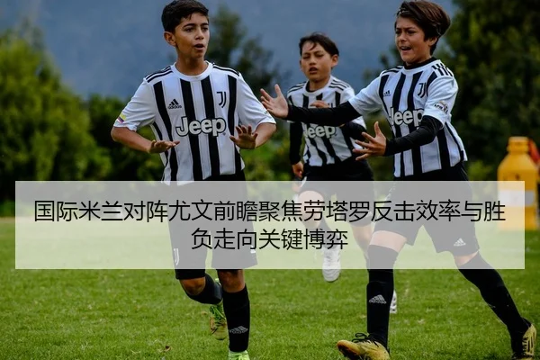 国际米兰对阵尤文前瞻聚焦劳塔罗反击效率与胜负走向关键博弈