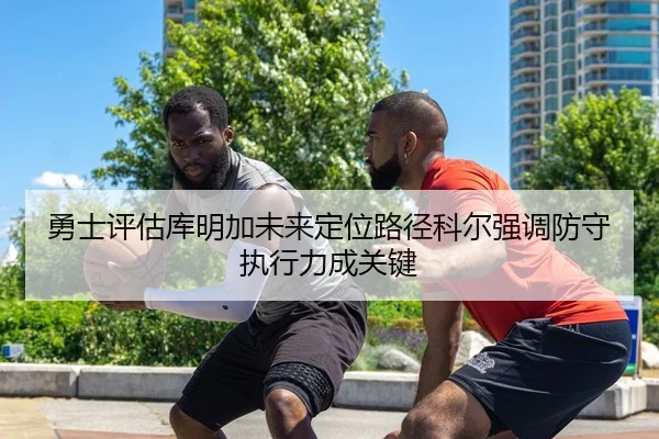 勇士评估库明加未来定位路径科尔强调防守执行力成关键