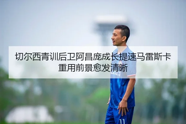 切尔西青训后卫阿昌庞成长提速马雷斯卡重用前景愈发清晰